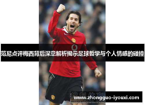 范尼点评梅西背后深意解析揭示足球哲学与个人情感的碰撞
