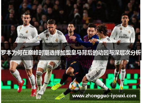 罗本为何在巅峰时期选择加盟皇马背后的动因与深层次分析