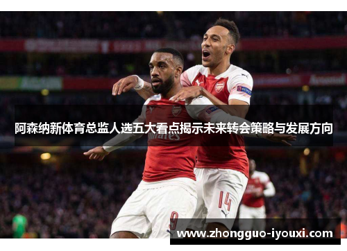 阿森纳新体育总监人选五大看点揭示未来转会策略与发展方向