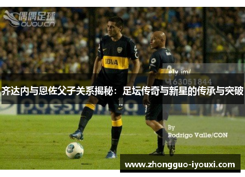 齐达内与恩佐父子关系揭秘：足坛传奇与新星的传承与突破