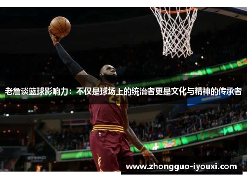 老詹谈篮球影响力：不仅是球场上的统治者更是文化与精神的传承者