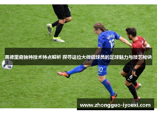 莫德里奇独特技术特点解析 探寻这位大师级球员的足球魅力与技艺秘诀
